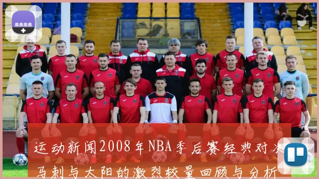 运动新闻2008年NBA季后赛经典对决马刺与太阳的激烈较量回顾与分析