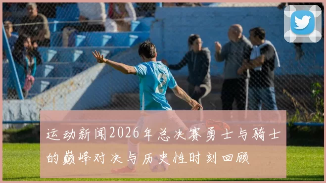 运动新闻2026年总决赛勇士与骑士的巅峰对决与历史性时刻回顾