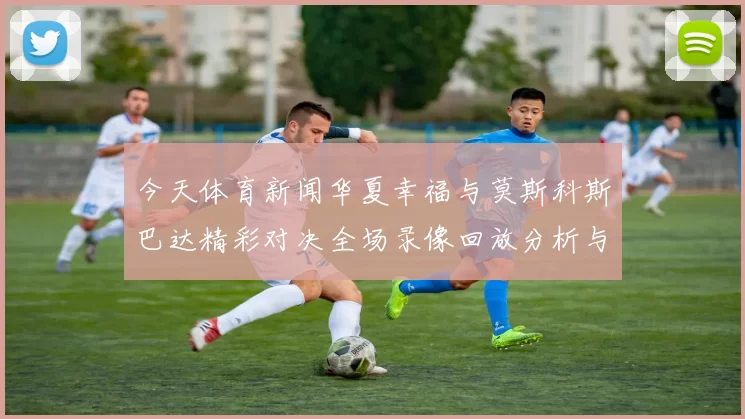 今天体育新闻华夏幸福与莫斯科斯巴达精彩对决全场录像回放分析与精彩瞬间回顾