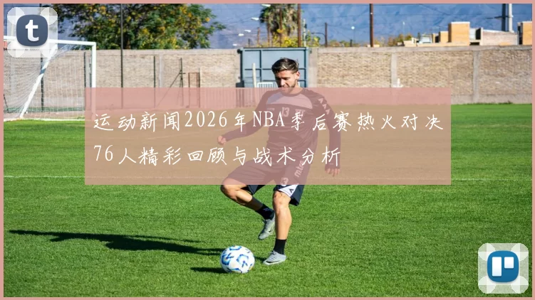 运动新闻2026年NBA季后赛热火对决76人精彩回顾与战术分析