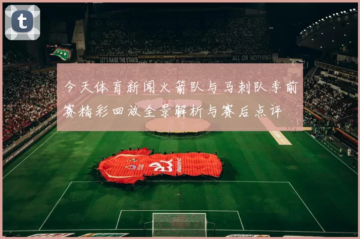今天体育新闻火箭队与马刺队季前赛精彩回放全景解析与赛后点评
