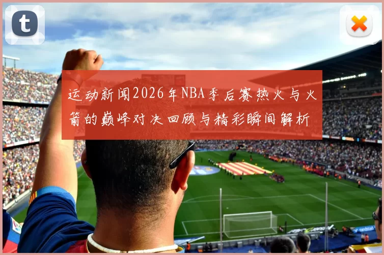运动新闻2026年NBA季后赛热火与火箭的巅峰对决回顾与精彩瞬间解析