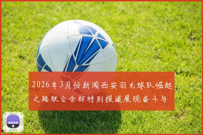 2026年3月份新闻西安羽毛球队崛起之路联合会杯特别报道展现奋斗与团结精神