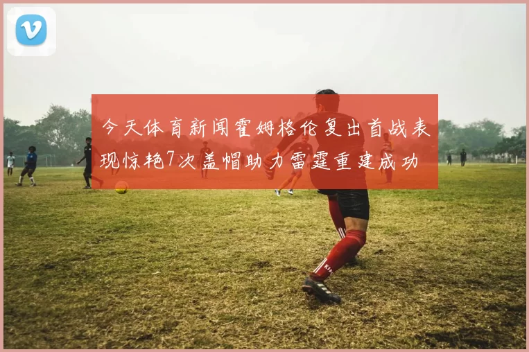 今天体育新闻霍姆格伦复出首战表现惊艳7次盖帽助力雷霆重建成功